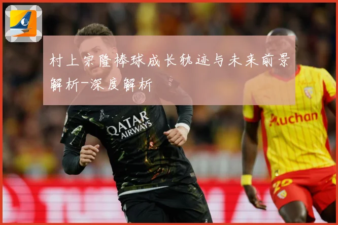 村上宗隆棒球成长轨迹与未来前景解析-深度解析