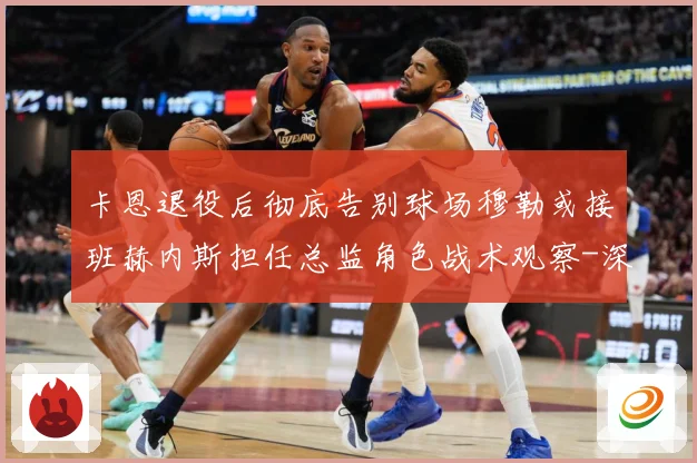 卡恩退役后彻底告别球场穆勒或接班赫内斯担任总监角色战术观察-深度解析