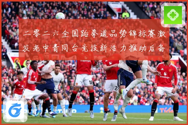二零二六全国跆拳道品势锦标赛激发老中青同台竞技新活力推动后备成长观察-深度解析