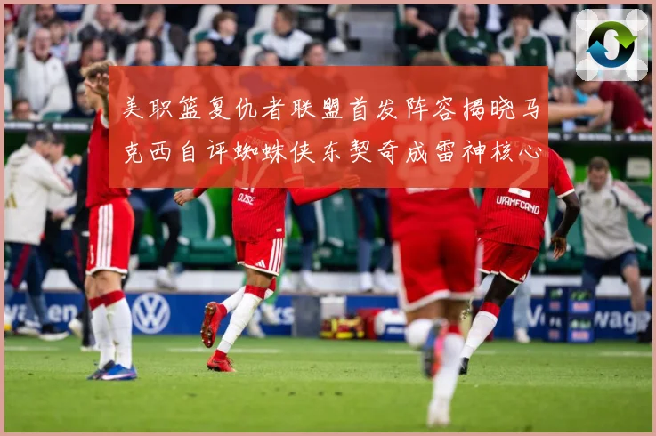 美职篮复仇者联盟首发阵容揭晓马克西自评蜘蛛侠东契奇成雷神核心赛场复盘-深度解析