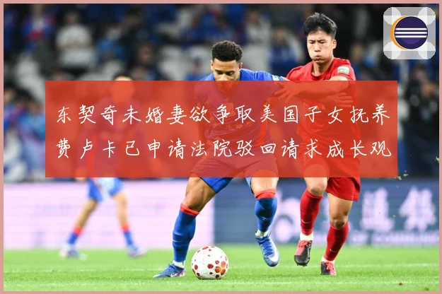 东契奇未婚妻欲争取美国子女抚养费卢卡已申请法院驳回请求成长观察-深度解析