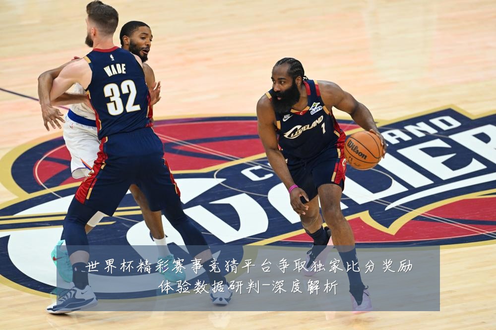 世界杯精彩赛事竞猜平台争取独家比分奖励体验数据研判-深度解析