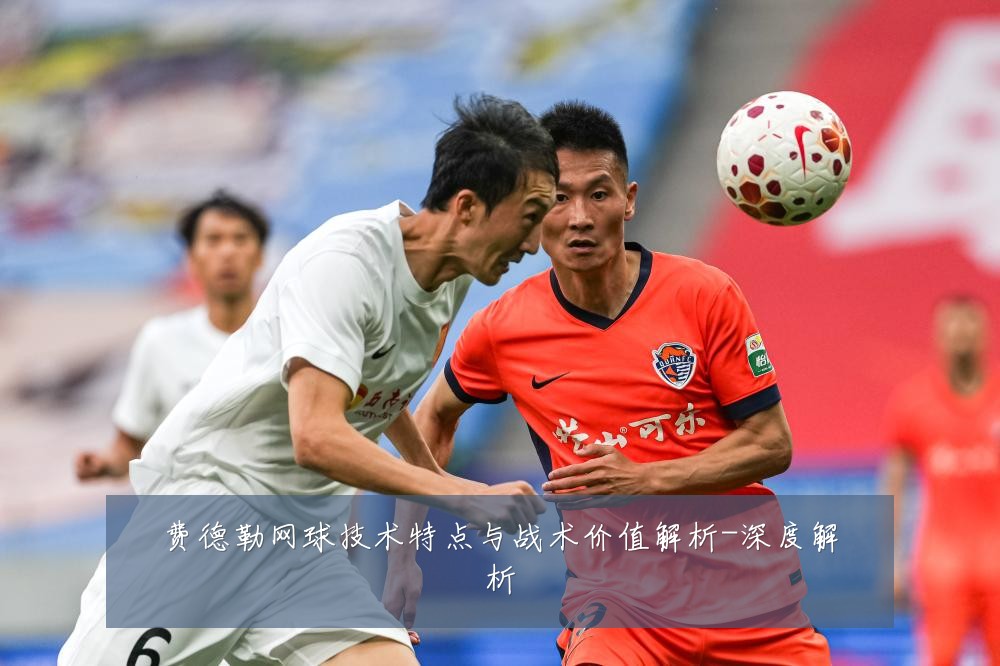 费德勒网球技术特点与战术价值解析-深度解析