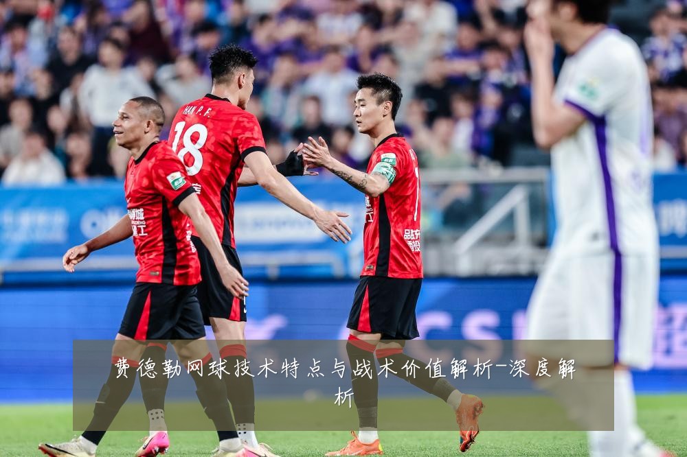 费德勒网球技术特点与战术价值解析-深度解析